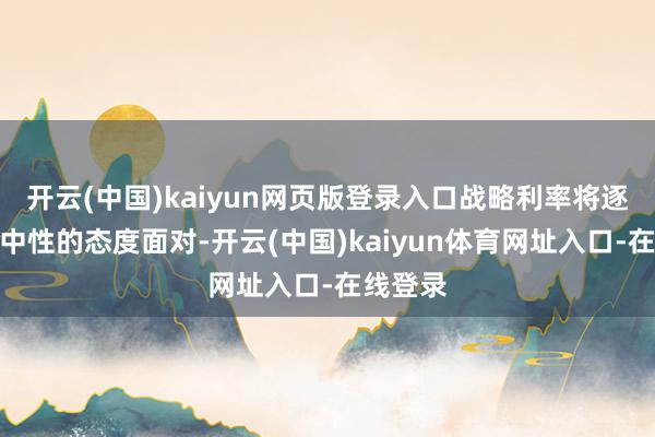 开云(中国)kaiyun网页版登录入口战略利率将逐步向更中性的态度面对-开云(中国)kaiyun体育网址入口-在线登录