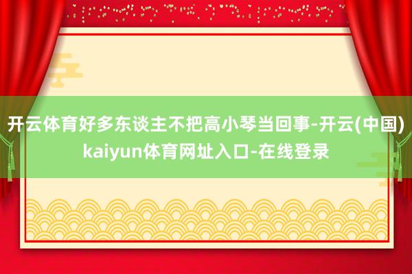 开云体育好多东谈主不把高小琴当回事-开云(中国)kaiyun体育网址入口-在线登录