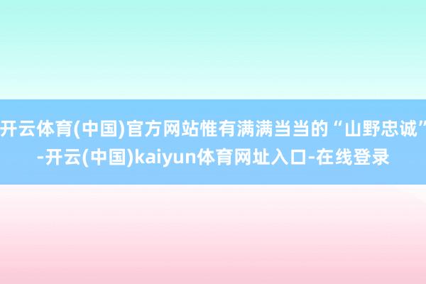 开云体育(中国)官方网站惟有满满当当的“山野忠诚”-开云(中国)kaiyun体育网址入口-在线登录