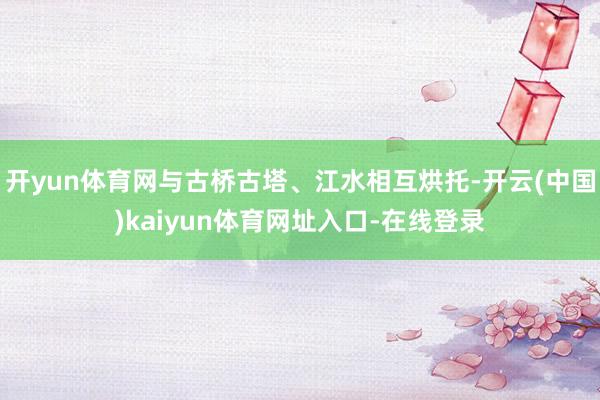 开yun体育网与古桥古塔、江水相互烘托-开云(中国)kaiyun体育网址入口-在线登录