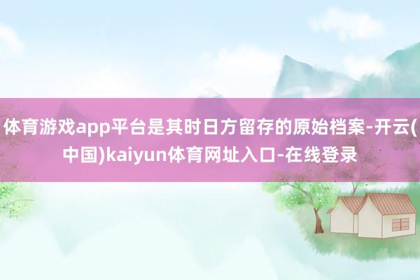 体育游戏app平台是其时日方留存的原始档案-开云(中国)kaiyun体育网址入口-在线登录