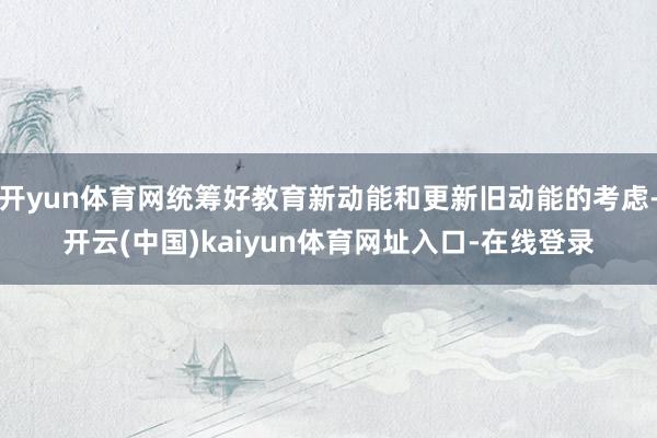 开yun体育网统筹好教育新动能和更新旧动能的考虑-开云(中国)kaiyun体育网址入口-在线登录