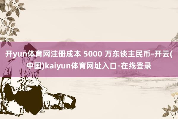 开yun体育网注册成本 5000 万东谈主民币-开云(中国)kaiyun体育网址入口-在线登录