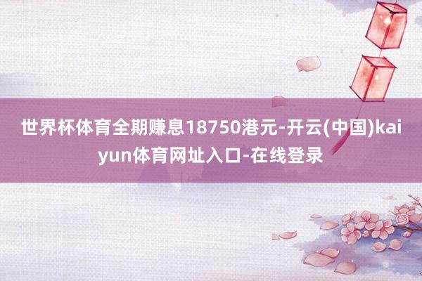 世界杯体育全期赚息18750港元-开云(中国)kaiyun体育网址入口-在线登录
