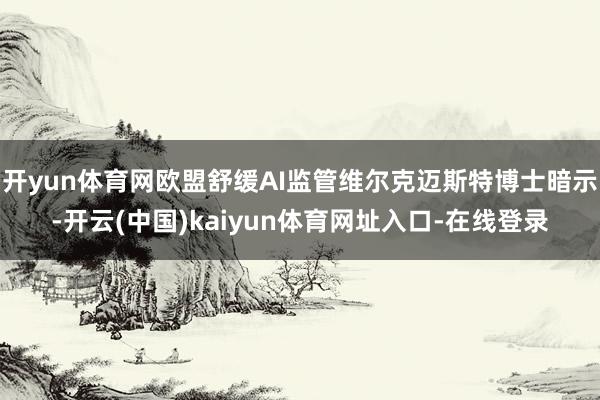 开yun体育网欧盟舒缓AI监管维尔克迈斯特博士暗示-开云(中国)kaiyun体育网址入口-在线登录
