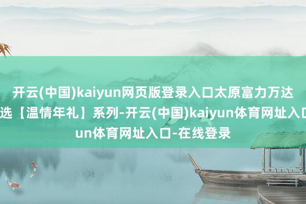 开云(中国)kaiyun网页版登录入口太原富力万达文采酒店臻选【温情年礼】系列-开云(中国)kaiyun体育网址入口-在线登录