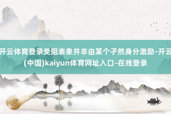 开云体育登录受阻表象并非由某个孑然身分激励-开云(中国)kaiyun体育网址入口-在线登录