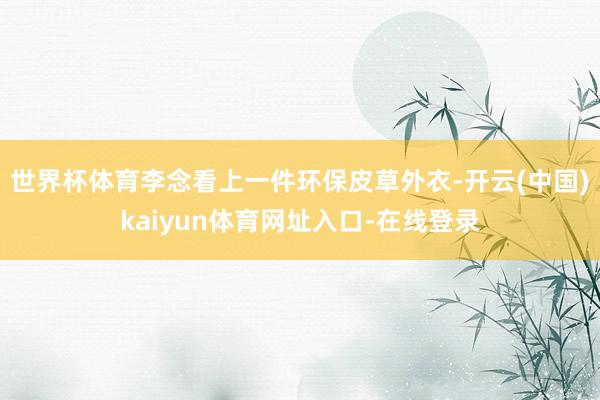 世界杯体育李念看上一件环保皮草外衣-开云(中国)kaiyun体育网址入口-在线登录