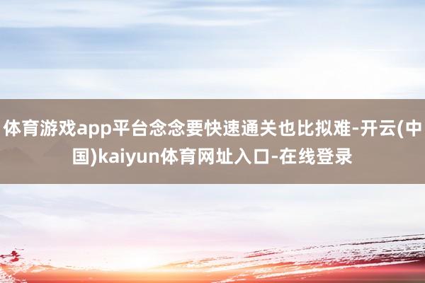 体育游戏app平台念念要快速通关也比拟难-开云(中国)kaiyun体育网址入口-在线登录