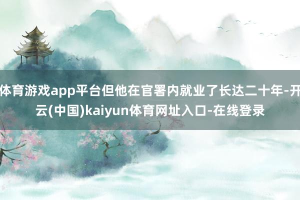 体育游戏app平台但他在官署内就业了长达二十年-开云(中国)kaiyun体育网址入口-在线登录
