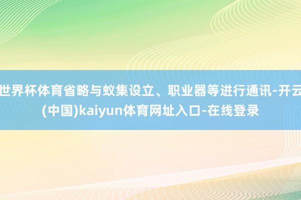 世界杯体育省略与蚁集设立、职业器等进行通讯-开云(中国)kaiyun体育网址入口-在线登录