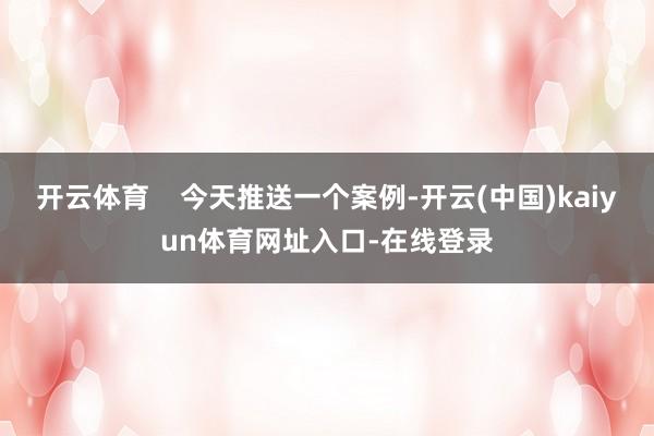 开云体育    今天推送一个案例-开云(中国)kaiyun体育网址入口-在线登录