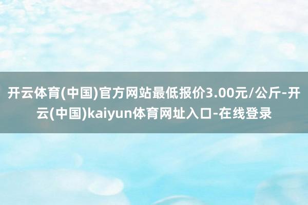 开云体育(中国)官方网站最低报价3.00元/公斤-开云(中国)kaiyun体育网址入口-在线登录