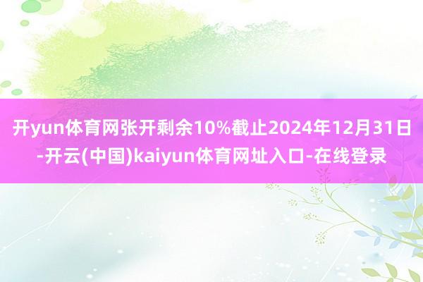 开yun体育网张开剩余10%截止2024年12月31日-开云(中国)kaiyun体育网址入口-在线登录