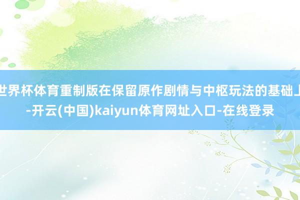 世界杯体育重制版在保留原作剧情与中枢玩法的基础上-开云(中国)kaiyun体育网址入口-在线登录