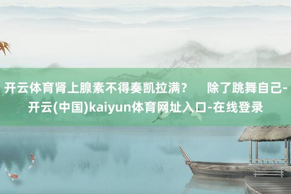 开云体育肾上腺素不得奏凯拉满? 除了跳舞自己-开云(中国)kaiyun体育网址入口-在线登录