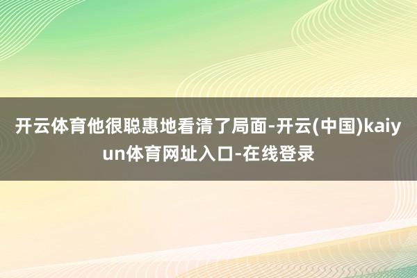 开云体育他很聪惠地看清了局面-开云(中国)kaiyun体育网址入口-在线登录
