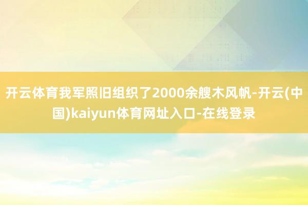 开云体育我军照旧组织了2000余艘木风帆-开云(中国)kaiyun体育网址入口-在线登录