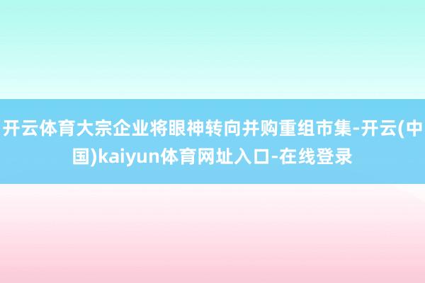 开云体育大宗企业将眼神转向并购重组市集-开云(中国)kaiyun体育网址入口-在线登录