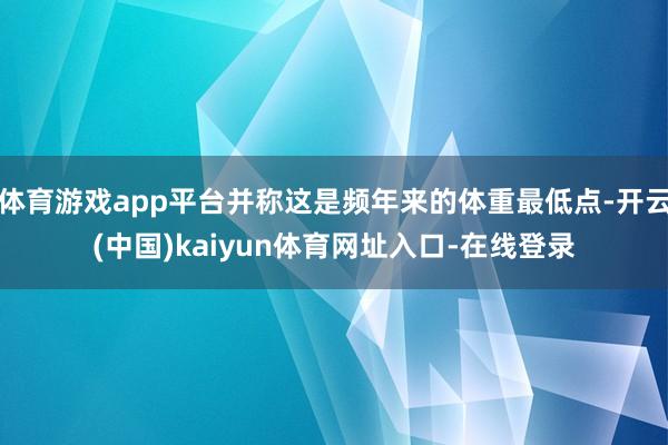 体育游戏app平台并称这是频年来的体重最低点-开云(中国)kaiyun体育网址入口-在线登录