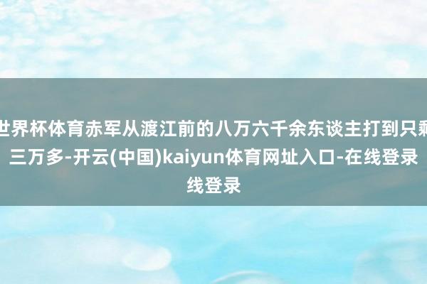 世界杯体育赤军从渡江前的八万六千余东谈主打到只剩三万多-开云(中国)kaiyun体育网址入口-在线登录