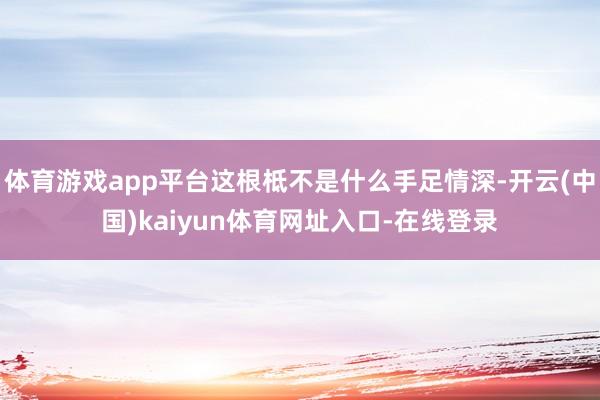 体育游戏app平台这根柢不是什么手足情深-开云(中国)kaiyun体育网址入口-在线登录