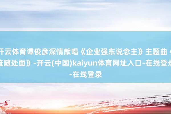 开云体育谭俊彦深情献唱《企业强东说念主》主题曲《流随处面》-开云(中国)kaiyun体育网址入口-在线登录