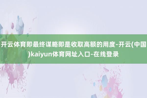 开云体育即最终谋略即是收取高额的用度-开云(中国)kaiyun体育网址入口-在线登录