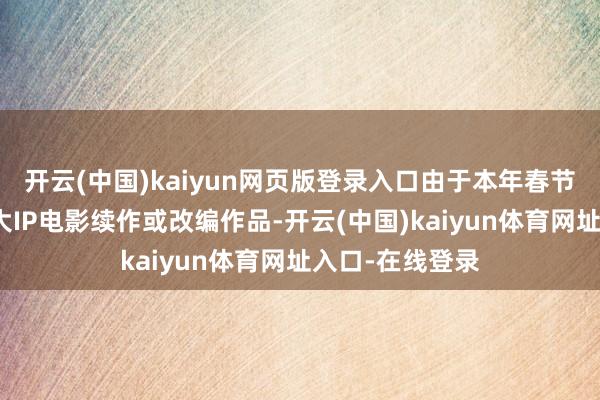 开云(中国)kaiyun网页版登录入口由于本年春节档电影全部为大IP电影续作或改编作品-开云(中国)kaiyun体育网址入口-在线登录
