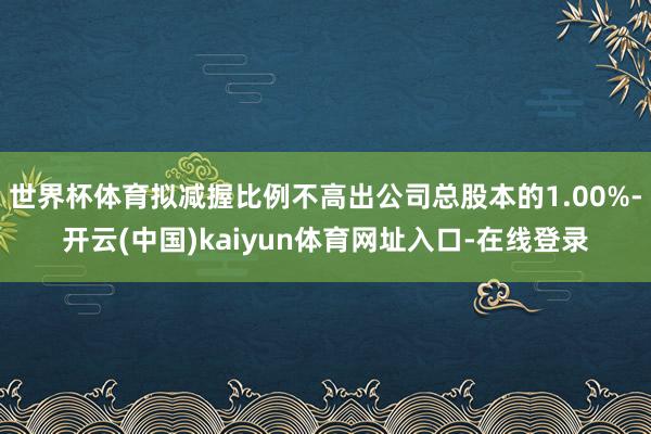 世界杯体育拟减握比例不高出公司总股本的1.00%-开云(中国)kaiyun体育网址入口-在线登录