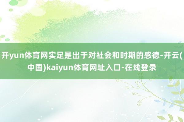 开yun体育网实足是出于对社会和时期的感德-开云(中国)kaiyun体育网址入口-在线登录