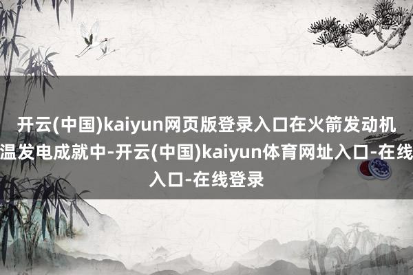 开云(中国)kaiyun网页版登录入口在火箭发动机和高温发电成就中-开云(中国)kaiyun体育网址入口-在线登录