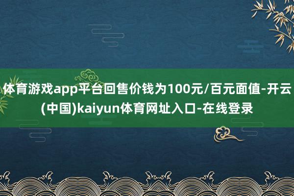 体育游戏app平台回售价钱为100元/百元面值-开云(中国)kaiyun体育网址入口-在线登录