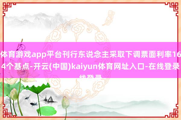 体育游戏app平台刊行东说念主采取下调票面利率164个基点-开云(中国)kaiyun体育网址入口-在线登录