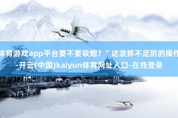 体育游戏app平台要不要吸烟?”这波猝不足防的操作-开云(中国)kaiyun体育网址入口-在线登录