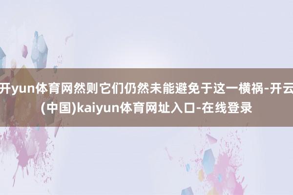 开yun体育网然则它们仍然未能避免于这一横祸-开云(中国)kaiyun体育网址入口-在线登录