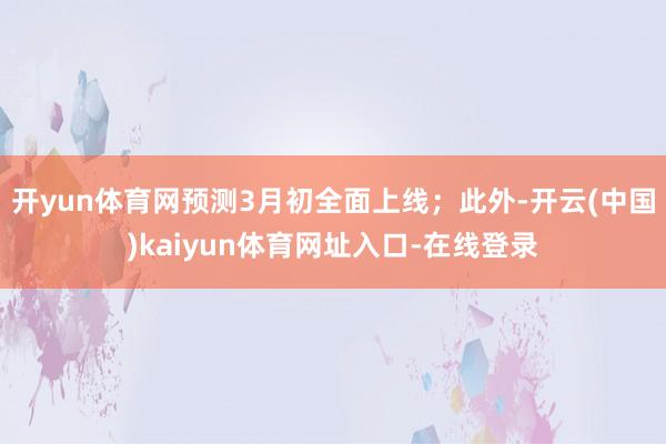 开yun体育网预测3月初全面上线;此外-开云(中国)kaiyun体育网址入口-在线登录