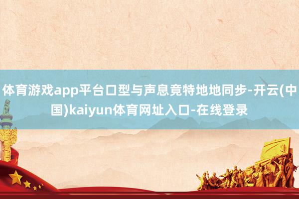 体育游戏app平台口型与声息竟特地地同步-开云(中国)kaiyun体育网址入口-在线登录