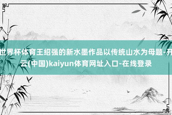 世界杯体育王绍强的新水墨作品以传统山水为母题-开云(中国)kaiyun体育网址入口-在线登录