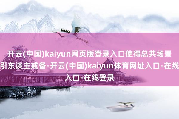 开云(中国)kaiyun网页版登录入口使得总共场景愈加引东谈主戒备-开云(中国)kaiyun体育网址入口-在线登录
