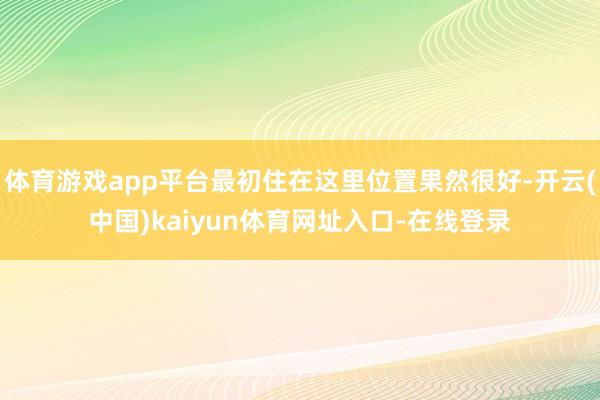 体育游戏app平台最初住在这里位置果然很好-开云(中国)kaiyun体育网址入口-在线登录