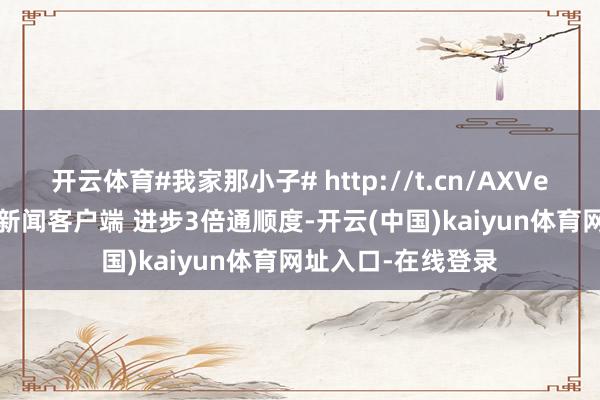 开云体育#我家那小子# http://t.cn/AXVe4yJX ​​​翻开新闻客户端 进步3倍通顺度-开云(中国)kaiyun体育网址入口-在线登录
