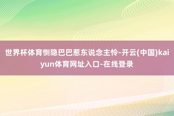世界杯体育恻隐巴巴惹东说念主怜-开云(中国)kaiyun体育网址入口-在线登录