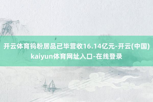 开云体育钨粉居品已毕营收16.14亿元-开云(中国)kaiyun体育网址入口-在线登录