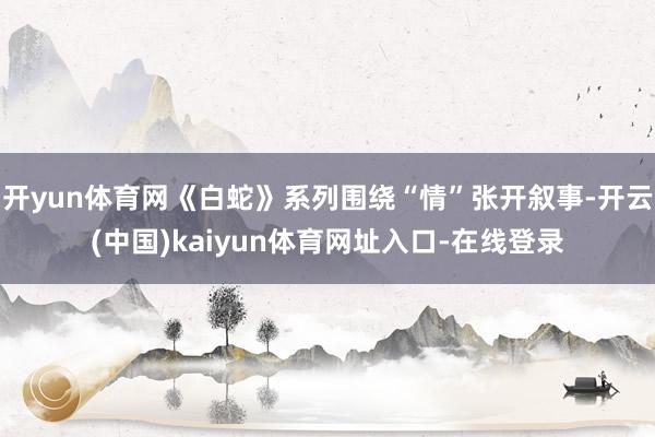 开yun体育网《白蛇》系列围绕“情”张开叙事-开云(中国)kaiyun体育网址入口-在线登录