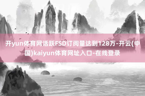 开yun体育网活跃FSD订阅量达到128万-开云(中国)kaiyun体育网址入口-在线登录