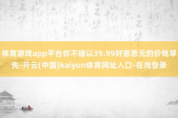 体育游戏app平台你不错以39.99好意思元的价钱早先-开云(中国)kaiyun体育网址入口-在线登录