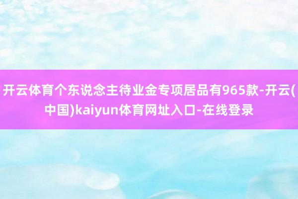 开云体育个东说念主待业金专项居品有965款-开云(中国)kaiyun体育网址入口-在线登录