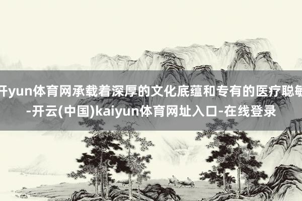 开yun体育网承载着深厚的文化底蕴和专有的医疗聪敏-开云(中国)kaiyun体育网址入口-在线登录