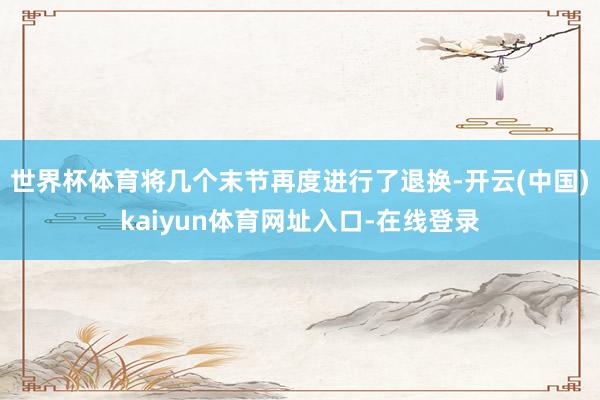 世界杯体育将几个末节再度进行了退换-开云(中国)kaiyun体育网址入口-在线登录